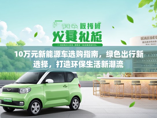 10万元新能源车选购指南，绿色出行新选择，打造环保生活新潮流