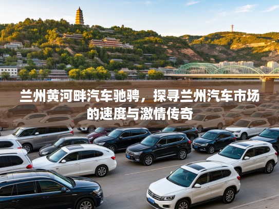 兰州黄河畔汽车驰骋，探寻兰州汽车市场的速度与激情传奇