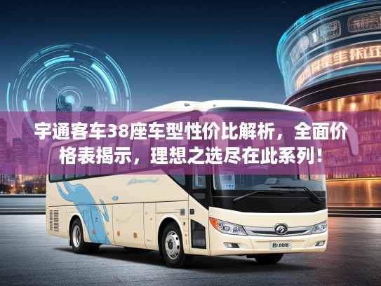 宇通客车38座车型性价比解析，全面价格表揭示，理想之选尽在此系列！