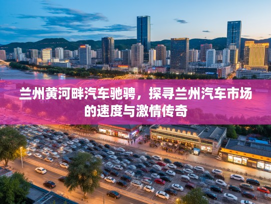 兰州黄河畔汽车驰骋，探寻兰州汽车市场的速度与激情传奇