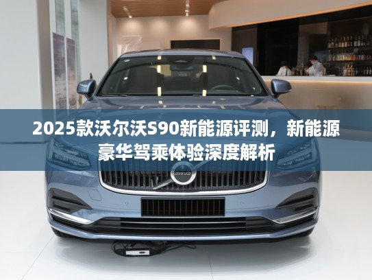 2025款沃尔沃S90新能源评测，新能源豪华驾乘体验深度解析