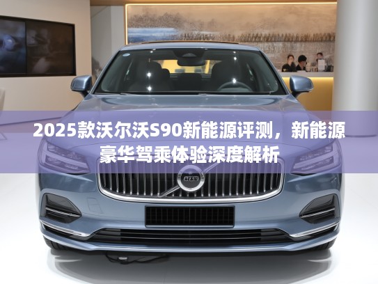 2025款沃尔沃S90新能源评测，新能源豪华驾乘体验深度解析