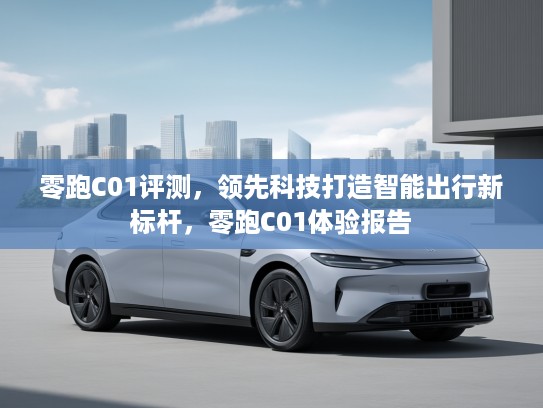 零跑C01评测，领先科技打造智能出行新标杆，零跑C01体验报告