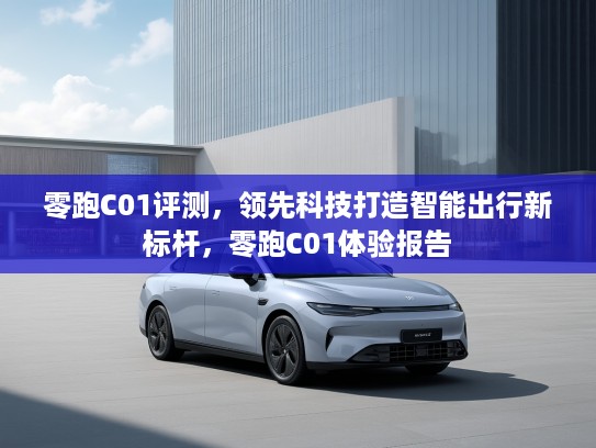 零跑C01评测，领先科技打造智能出行新标杆，零跑C01体验报告