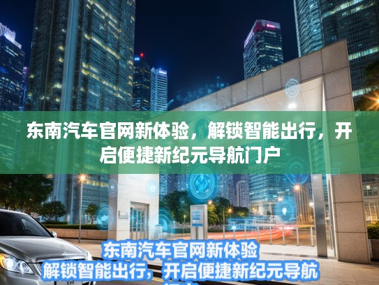东南汽车官网新体验，解锁智能出行，开启便捷新纪元导航门户