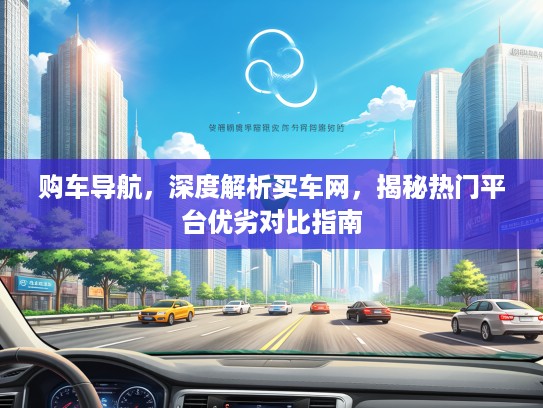 购车导航，深度解析买车网，揭秘热门平台优劣对比指南