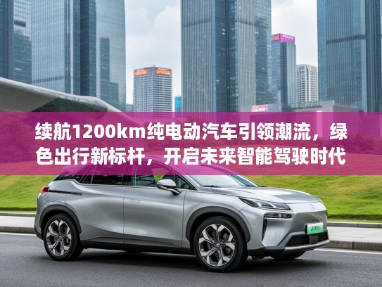 续航1200km纯电动汽车引领潮流，绿色出行新标杆，开启未来智能驾驶时代