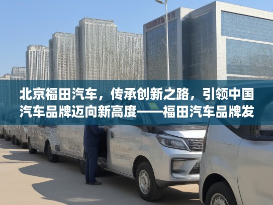北京福田汽车，传承创新之路，引领中国汽车品牌迈向新高度——福田汽车品牌发展纪实