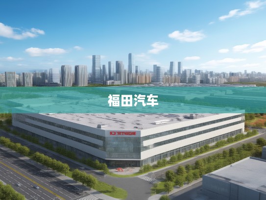 北京福田汽车，传承创新之路，引领中国汽车品牌迈向新高度——福田汽车品牌发展纪实