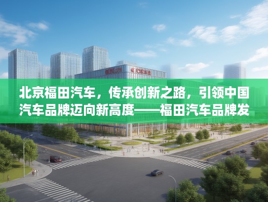 北京福田汽车，传承创新之路，引领中国汽车品牌迈向新高度——福田汽车品牌发展纪实