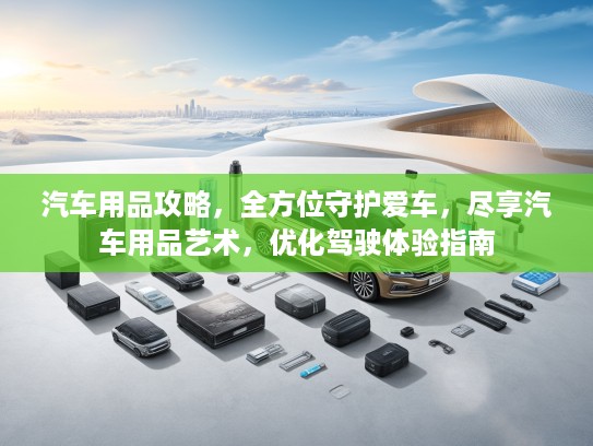 汽车用品攻略，全方位守护爱车，尽享汽车用品艺术，优化驾驶体验指南