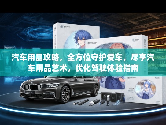 汽车用品攻略，全方位守护爱车，尽享汽车用品艺术，优化驾驶体验指南