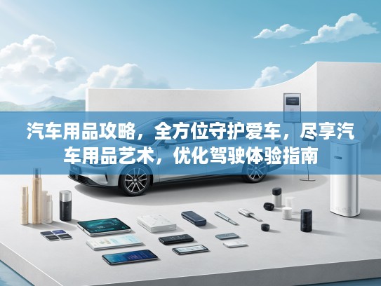汽车用品攻略，全方位守护爱车，尽享汽车用品艺术，优化驾驶体验指南