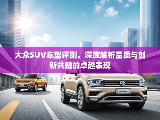 大众SUV车型评测，深度解析品质与创新共融的卓越表现