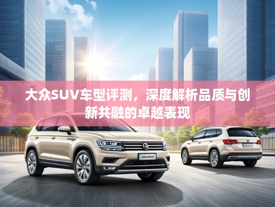 大众SUV车型评测，深度解析品质与创新共融的卓越表现