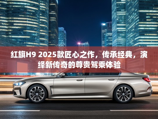 红旗H9 2025款匠心之作，传承经典，演绎新传奇的尊贵驾乘体验