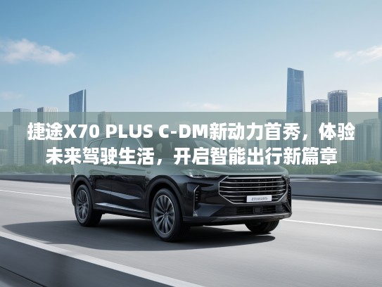 捷途X70 PLUS C-DM新动力首秀，体验未来驾驶生活，开启智能出行新篇章