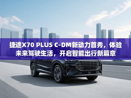 捷途X70 PLUS C-DM新动力首秀，体验未来驾驶生活，开启智能出行新篇章