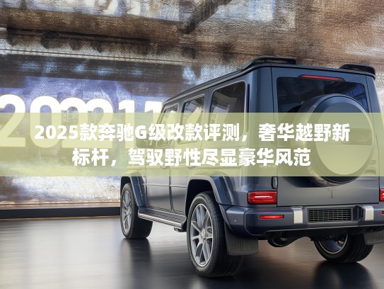 2025款奔驰G级改款评测，奢华越野新标杆，驾驭野性尽显豪华风范