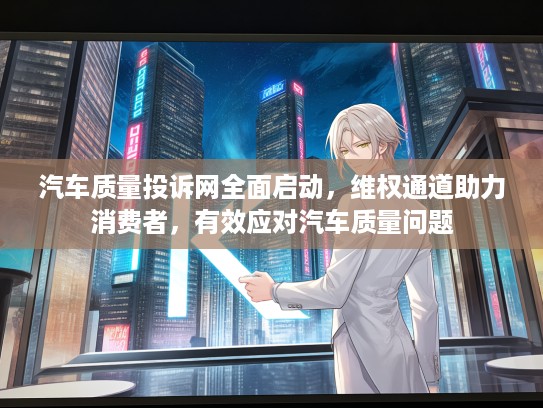 汽车质量投诉网全面启动，维权通道助力消费者，有效应对汽车质量问题