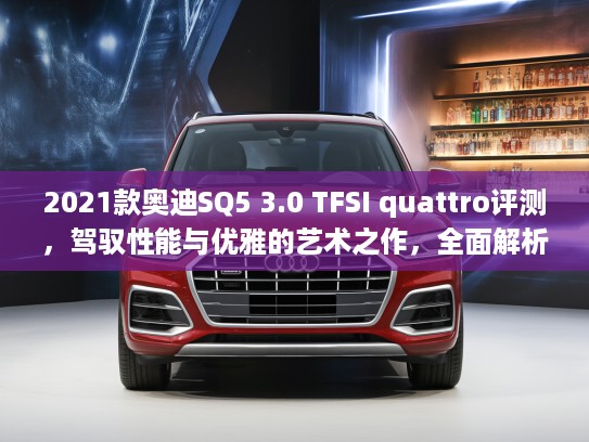 2021款奥迪SQ5 3.0 TFSI quattro评测，驾驭性能与优雅的艺术之作，全面解析豪华SUV新标杆