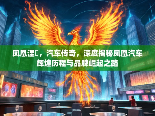 凤凰涅槃，汽车传奇，深度揭秘凤凰汽车辉煌历程与品牌崛起之路
