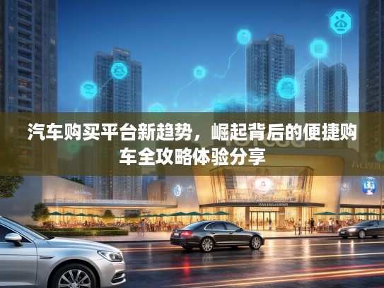 汽车购买平台新趋势，崛起背后的便捷购车全攻略体验分享