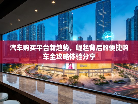 汽车购买平台新趋势，崛起背后的便捷购车全攻略体验分享