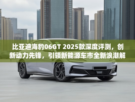 比亚迪海豹06GT 2025款深度评测，创新动力先锋，引领新能源车市全新浪潮解析！