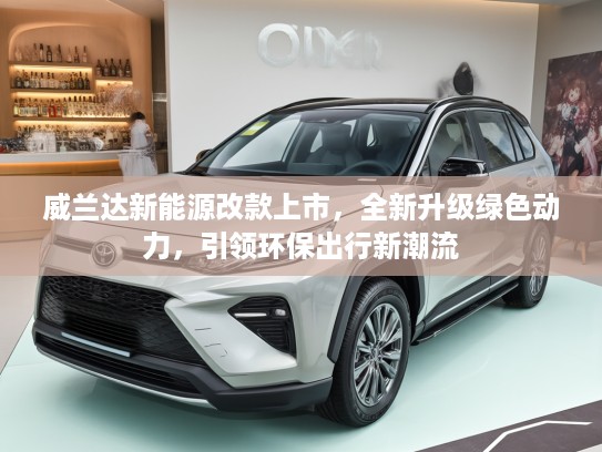 威兰达新能源改款上市，全新升级绿色动力，引领环保出行新潮流