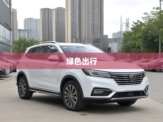 2025款荣威RX5新能源评测，绿色出行新贵，科技美学融合的时尚座驾体验