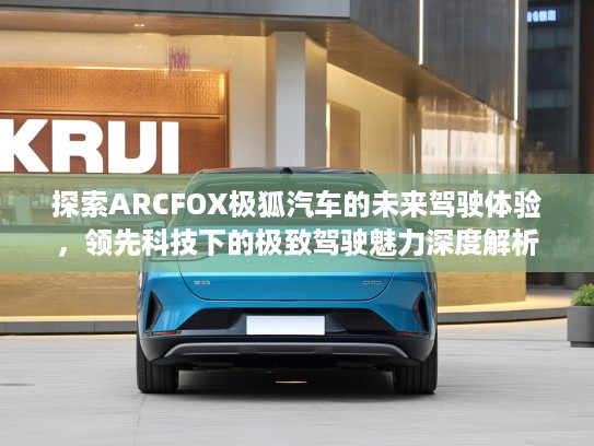 探索ARCFOX极狐汽车的未来驾驶体验，领先科技下的极致驾驶魅力深度解析