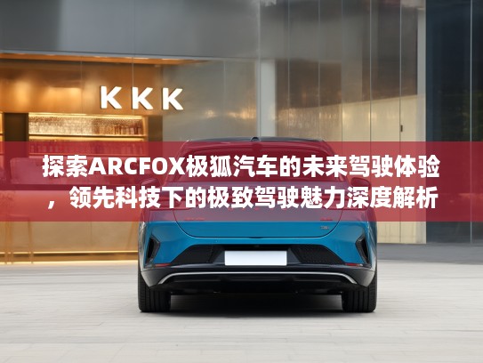 探索ARCFOX极狐汽车的未来驾驶体验，领先科技下的极致驾驶魅力深度解析