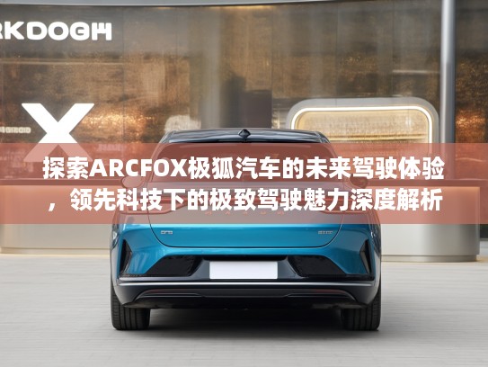 探索ARCFOX极狐汽车的未来驾驶体验，领先科技下的极致驾驶魅力深度解析
