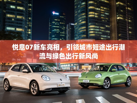 悦意07新车亮相，引领城市短途出行潮流与绿色出行新风尚