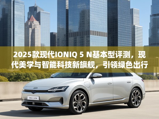 2025款现代IONIQ 5 N基本型评测，现代美学与智能科技新旗舰，引领绿色出行潮流