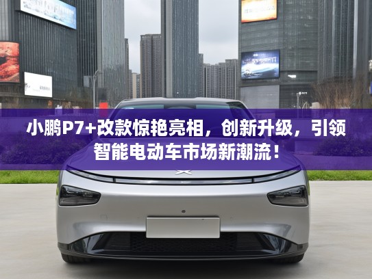 小鹏P7+改款惊艳亮相，创新升级，引领智能电动车市场新潮流！
