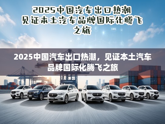 2025中国汽车出口热潮，见证本土汽车品牌国际化腾飞之旅