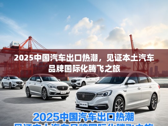 2025中国汽车出口热潮，见证本土汽车品牌国际化腾飞之旅