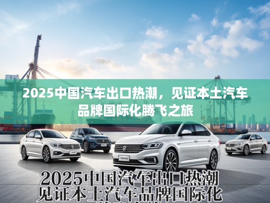 2025中国汽车出口热潮，见证本土汽车品牌国际化腾飞之旅