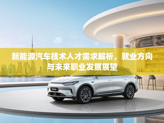 新能源汽车技术人才需求解析，就业方向与未来职业发展展望