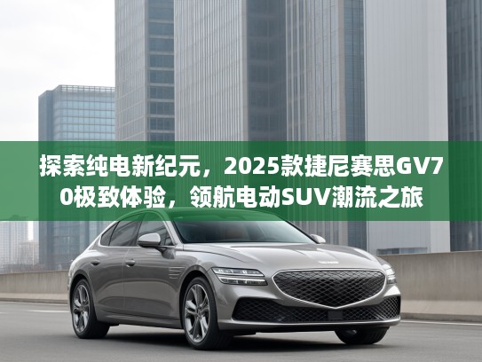 探索纯电新纪元，2025款捷尼赛思GV70极致体验，领航电动SUV潮流之旅