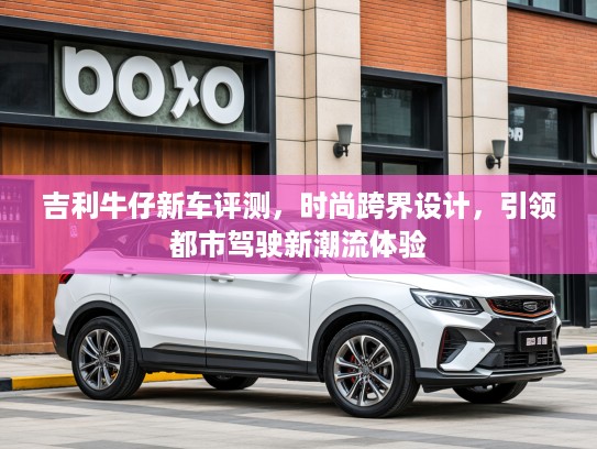 吉利牛仔新车评测，时尚跨界设计，引领都市驾驶新潮流体验