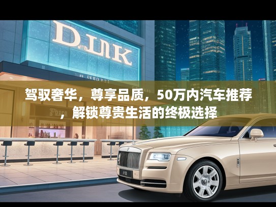 驾驭奢华，尊享品质，50万内汽车推荐，解锁尊贵生活的终极选择
