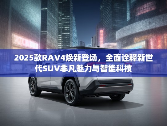 2025款RAV4焕新登场，全面诠释新世代SUV非凡魅力与智能科技