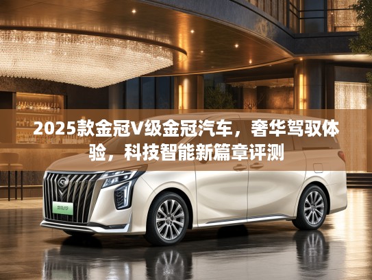 2025款金冠V级金冠汽车，奢华驾驭体验，科技智能新篇章评测