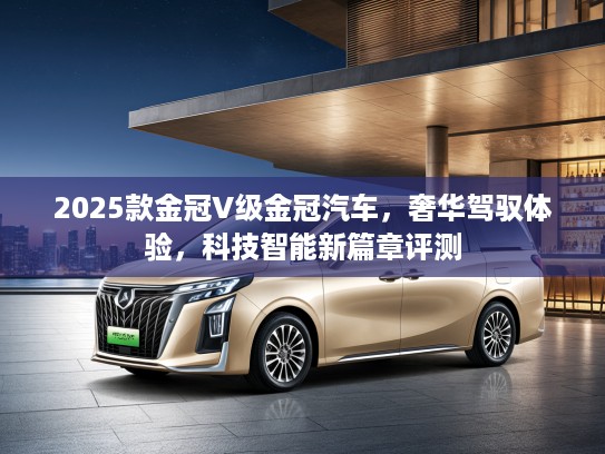 2025款金冠V级金冠汽车，奢华驾驭体验，科技智能新篇章评测