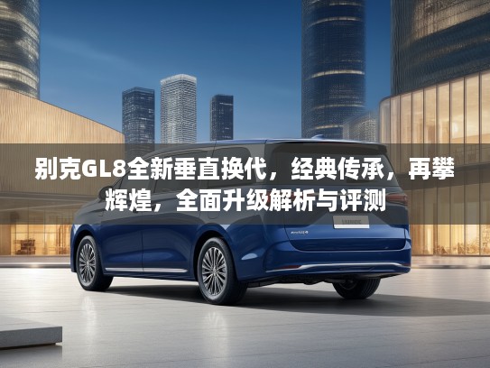 别克GL8全新垂直换代，经典传承，再攀辉煌，全面升级解析与评测