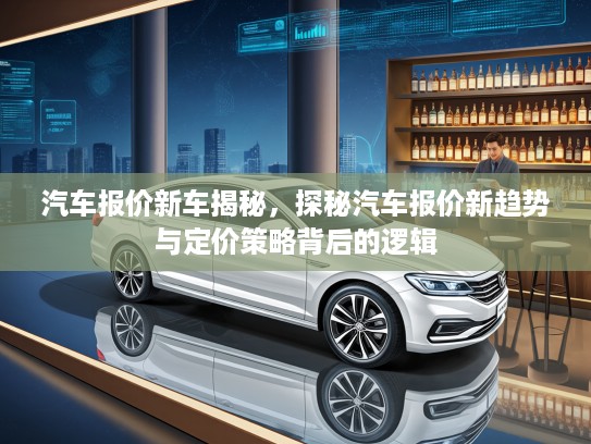 汽车报价新车揭秘，探秘汽车报价新趋势与定价策略背后的逻辑