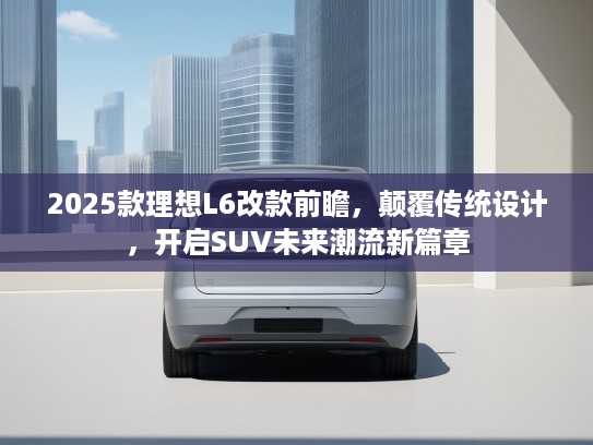 2025款理想L6改款前瞻，颠覆传统设计，开启SUV未来潮流新篇章
